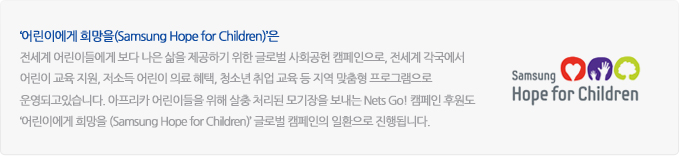 '어린이에게 희망을(samsung hope for children)'은, 전세계 어린이들에게 보다 나은 삶을 제공하기 위한 글로벌 사회공헌 캠페인으로, 전세계 각국에서 어린이 교육지원, 저소득 어린이 의료 혜택, 청소년 취업 교육 등 지역 맞춤형 프로그램으로 운영되고 있습니다. 아프리카 어린이들을 위해 살충 처리된 모기장을 보내는 Nets Go! 캠페인 후원도 '어린이에게 희망을(samsung hope for children)' 글로벌 캠페인의 일환으로 진행됩니다.