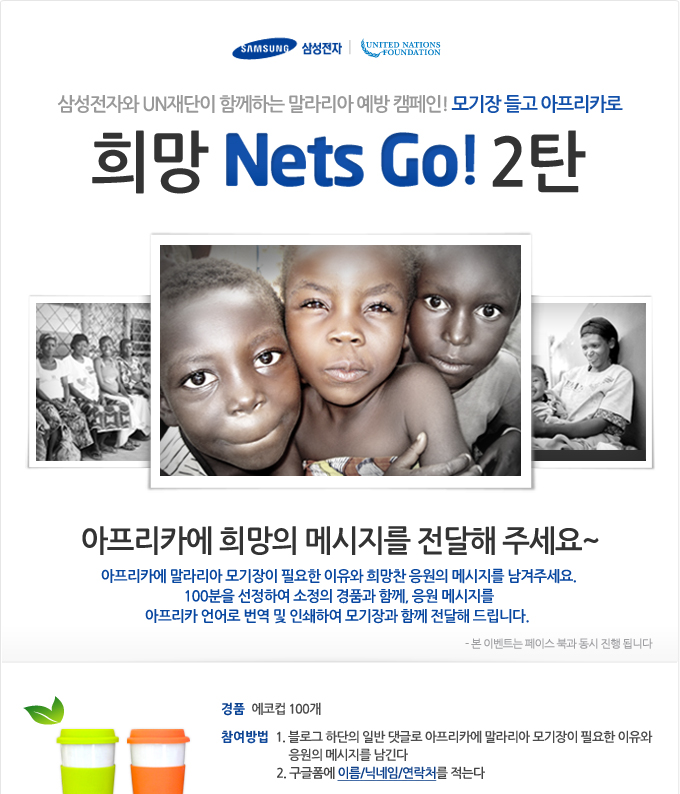 삼성전자와 UN 재단이 함께하는 말라리아 예방캠페인! 모기장 들고 아프리카로 희망 Nets Go 2탄, 아프리카에 희망의 메시지를 전달해 주세요~ 아프리키에 말라리아 모기장이 필요한 이유와 희망찬 응원의 메시지를 남겨주세요. 100분을 선정하여 소정의 경품과 함꼐 응원 메시지를 아프리카 언어로 번역 및 인쇄하여 모기장과 함꼐 전달해 드립니다.