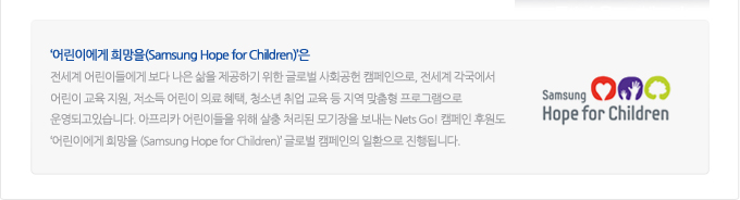 어린이에게 희망을은 전세계 어린이 들에게 보다 나은 삶을 제공하기 위한 글로벌 사회공헌 캠페인으로, 전세계 각국에서 어린이 교육지원, 저소득 어린이 의료혜택, 청소년 취업 교육 등 지역 맞춤형 프로그램으로 운영되고 있습니다. 아프리카 어린이들을 위해 살충 처리된 모기장을 보내는 Net's Go! 캠페인 후원도 어린이 에게 희망을 글로벌 캠페인의 일환으로 진행됩니다