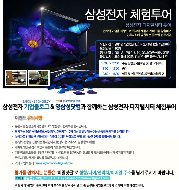삼성 전자 체험투어, 삼성전자 디지털시티 투어, 인재와 기술을 바탕으로 최고의 제품과 서비스를 창출하여 인류사회에 공헌하는 글로벌 선두 기업, 모집기간 2011 12월 2일 금~2011 12월 13일 화, 모집인원 10명 행사일 2011년 12월 21일 수요일 09시~15시 30분 출발일시 오전 8시 30분 강남역 4번 출구 딜라이트 앞, 삼성전자 기업블로그& 영삼성 닷컴과 함께하는 삼성전자 디지털 시티 체험 투어, 참가를 원하는 분들은 비밀덧글로 성함, 나이 , 연락처, 이베일 주소를 남겨주시기 바랍니다. 