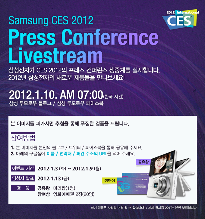 Samsung CES 2012 Press Conference Livestream 삼성전자가 CES 2012의 프레스 컨퍼런스 생중계를 실시합니다. 2012년 삼성전자의 새로운 제품들을 만나보세요! 2012.1.10.AM 07:00 (한국시간) 삼성투모로우 블로그/삼성 투모로우 페이스북, 본 이미지를 퍼가시면 추첨을 통해 푸짐한 경품을 드립니다. 참여방법 1. 본 이미지를 본인의 블록/트위터/페이스북을 통해 공유해 주세요. 2. 아래의 구글폼에 이름/연락처/퍼간 주소의 URL을 적어 주세요. 