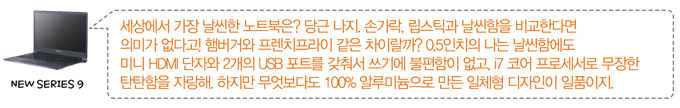 세상에서 가장 날씬한 노트북은? 당금 나지. 손가락, 립스틱과 날씬함을 비교한다면 의미가 없다고!  햄버거와 프렌치프라이 같은 차이랄까? 0.5인치의 나는 날씬함에도 미니 HDMI 단자와 2개의 usb포트를 갖춰서 쓰기에 불편함이 없고, i7코어 프로세서로 무장한 탄탄함을 자랑해. 하지만 무엇보다도 100% 알루미늄으로 만든 일체형 디자인이 일품이지.