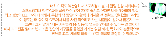 너희 아직도 액션영화나 스포츠 경기 볼때 끌림현상 나타나니? 스포츠 경기나 액션영화를 끌림 현상 없이 200% 즐기고 싶다면 나를 찾아와야 할걸. 최고 성능의 LED TV와 대비해서 무한의 색 명암비와 완벽에 가까운 색 정확도 엣지있는 TV라면 이 정도는 돼 줘야지 CES에서 나를 사진 찍으려고 하는 사람들이 얼마나 많은지...그런데 그거 알아? 나는 사람들의 음성, 동작, 얼굴을 인식할 수 있다는 걸 말이야. 이제 리모컨을 잃어버렸다고 온 집안의 가구들을 들췄던 과거는 잊길바래. 목소리와 손동작으로 전원도 끄고, 채널도 바꿀 수 있고, 볼륨도 조정할 수 있으니까.