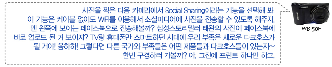 사진을 찍은 다음 카메라에서 social sharing 이라는 기능을 선택해봐 이 기능은 케이블 없이도 wifi를 이용해서 소셜미디어에 사진을 전송할 수 있도록 해주지 맨왼쪽 보이는 페이스북으로 전송해볼까? 삼성스토리텔러 태완의 사진이 페이스북에 바로 업로드 된거 보이지? tv랑 휴대폰만 스마트하던 시대에 우리 부족은 새로운 다크호스가 될거야!움하하 그렇다면 다른 국가와 부족들은 어떤 제품들과 다크호스들이 있는지~ 한번 구경하러 가볼까? 아, 그전에 프린트 하나만 하고.