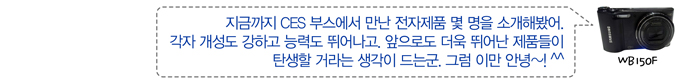 지금까지 CES부스에서 만난 전자제품 몇 명을 소개해봤어 각자 개성도 강하고 능력도 뛰어나고 앞으로도 더욱 뛰어난 제품들이 탄생할 거라는 생각이 드는군, 그럼 이만 안녕~!^^