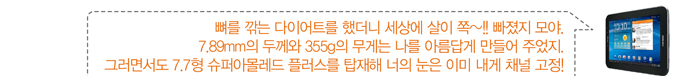 뼈를 깍는 다이어트를 했더니 세상에 살이 쪽 빠졌찌 모야. 7.89mm의 두께와 355g의 무게는 나를 아름답게 만들어 주었지. 그러면서도 7.7형 슈퍼아몰레드 플러스를 탑재해 너의 눈은 이미 내게 채널 고정