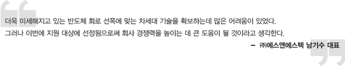 더욱 미세해지고 있는 반도체 회로 선폭에 맞는 차세대 기술을 확보하는데 많은 어려움이 있었다. 그러나 이번에 지원 대상에 선정됨으로써 회사 갱쟁력을 높이는 데 큰 도움이 될 것이라고 생각한다. 에스앤에스텍 남기수대표