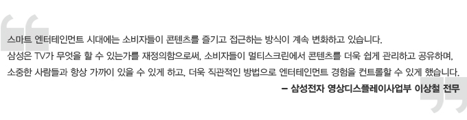 스마트 엔터테인먼트 시대에는 소비자들이 콘텐츠를 즐기고 접근하는 방식이 계속 변화하고 있습니다. 삼성은 TV가 무어슬 할 수 이쓴가를 재정의 함으로써 소비자들이 멀티스크린에서 콘텐츠를 더욱 쉽게 관리하고 공유하며, 소중한 사람들과 항상 가까이 이씅ㄹ 수 있게 하고, 더욱 직관적인 방법으로 엔터테인먼트 경험을 컨트롤 할 수 있게 했습니다. 삼성전자 영상 디스플레이 사업부 이상철 전무