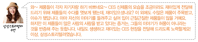 와~ 제품들이 각자 자기자랑 하기 바쁘네요~ CES신제품의 모습을 조금이라도 재미있게 전달해 드리기 위해 제품들의 수다를 엿보게 됐는데 재미있으셨나요? 이 외에도 수많은 제품이 주목받고 이슈가 됐답니다. 아마 자신의 이야기를 들려주고 싶어 입이 근질근질한 제품들이 많을 거예요. 하지만 이 제품들이 많은 사람의 사랑을 받고 있다는 증거는, 그들의 이야기가 허풍이 아니라는 것을 반증해 주는 듯합니다. 내일도 생생하고 재미있는 CES현장을 전달해 드리도록 노력할게요! 이상 삼성스토리텔러였습니다.