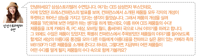 안녕하세요 ? 삼성스토리텔러 수연입니다. 여기는 CES 삼성전자 부스인데요. 어제 있었던 프레스컨퍼런스의 발표를 보며, 컨퍼런스에서 소개된 제품들 모두 각자의 개성이 뚜렷하고 뛰어난 성능을 가지고 있다는 생각이 들었습니다. 그래서 제품의 개성을 살려 제품을 의인화 해 보면 어떨까 하는 생각을 하게 됐는데요, 이름 하여 CES제품들의 수다! 제품들의 크게 카메라 족, PC세상, 모바일월드, 홈씨어터 국으로 나눠 이야기를 하려고 합니다. 그 외 에도 수많은 제품이 있었지만 특별히 컨퍼런스에서 주목받았던 제품들의 이야기를 들어보도록 할게요! 세상의 아름다움 풍경을 모아 다른 이들에게 아름다움을 전파하고 싶은 꿈이 있는 카메라 족의 WB 150F가 다른 제품들을 소개해 준다고 하네요. 그렇다면, 지금부터 어떤 제품들이 어떤 수다를 떨게 될지, 제품들의 수다 속으로 함께 가볼까요?