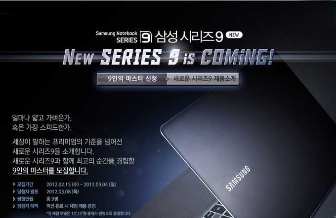 삼성시리즈 9 뉴 시리즈 9 IS COMING 얼마나 얇고 가벼운가 혹은 가장 스피드한가 세상이 말하는 프리미엄의 기준을 넘어선 새로운 시리즈 9을 소개합니다 새로운 시리즈9과 함게 최고의 순간을 경험할 9인의 마스터를 모집합니다.