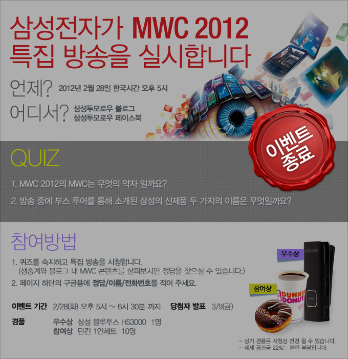 삼성전자가 MWC 2012 특집방송을 실시합니다.언제? 2012년 2월 28일 한국시간 오후 5시, 어디서? 삼성투모로우 블로그 삼성투모로우 페이스북, QUIZ 1.MWC2012의 MWC는 무엇의 약자 일까요? 2. 방송 중에 부스 투어를 통해 소개된 삼성의 신제품 두 가지의 이름은 무엇일까요? 참여방법, 1퀴즈를 숙지하고 특집 방송을 시청합니다. 생중계와 블로그 내 MWC 콘텐츠를 살펴보시면 정답을 찾으실 수 있습니다. 2 페이지 하단의 구글폼에 정답/이름/전화번호를 적어 주세요. 이벤트 종료