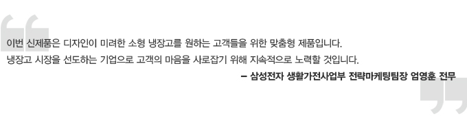 이번 신제품은 디자인이 미려한 소형 냉장고를 원하는 고객들을 위한 맞춤형 제품입니다. 냉장고 시장을 선도하는 기업으로 고객의 마음을 사로잡기 위해 지속적으로 노력할 것입니다. 삼성전자 생활 가전 사업부 전략 마케팅 팀장 엄영훈 전무