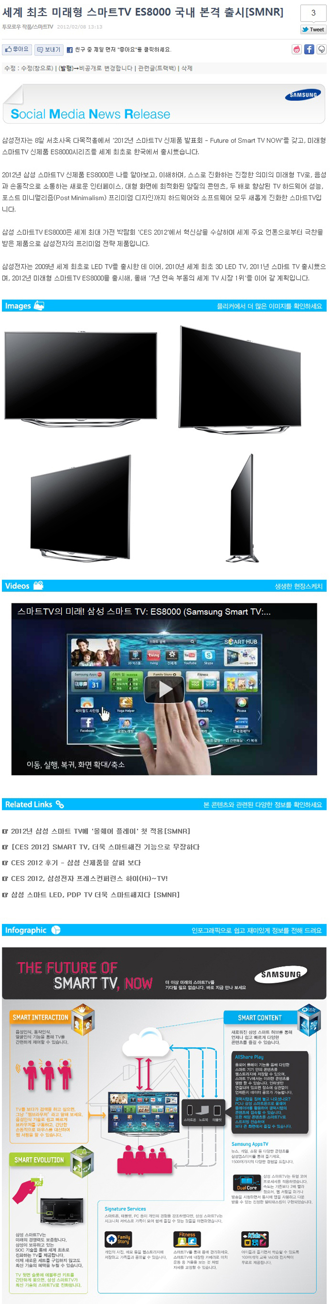 세계 최초 미래형 스마트 TV ES 8000 국내 본격 출시 SMNR , 소셜 미디어 뉴스 릴리즈 삼성전자는 8일 서초 사옥 다목적홀에서 2012년 스마트 TV 신제품 발표회 퓨쳐오브스마트 TV NOW를 갖고 미래형 스마트 TV 신체품 ES 8000시리즈를 세계 최초로 한국에서 출시했습니다. 2012년 삼성 스마트 TV신제품 ES8000은 나를 알아보고 이해하며 스스로 진화하는 진정한 의미의 미래형 TV로 음성과 손동작으로 소통하는 새로운 인터페이스 대형화면에 최적화된 양질의 콘텐츠 두배로 향상된 TV하드웨어 성능 포스트 미니멀리즘 프리미엄 디자인 까지 하드웨어와 소프트웨어 모두 새롭게 진화한 스마트 TV입니다. 삼성 스마트 TV ES8000은 세계 최대 가전 박람회 CES2012에서 혁신상을 수상하며 세계 주요 언론으로 부터 극찬을 받은 제품으로 삼성전자의 프리미엄 전략 제품입니다. 삼성전자는 2009년 세계 최조로 LED TV를 출시한 데 이어 2010년 세계 최조 3D LED TV 2011년 스마트 TV출시했으며 2012 년 미래형 스마트 TV ES8000을 출시해 올해 7년 연속 부동의 세계 TV시장 1위를 이어 갈 계획입니다. , 이미지, 비디오, 관련링크, 인포그래픽