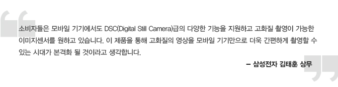 소비자들은 모바일 기기에서도 DSC(Digital Still Camera)급의 다양한 기능을 지원하고 고화질 촬영이 가능한 이미지 센서를 원하고 있습니다. 이 제품을 통해 고화질의 영상을 모바일 기기만으로 더욱 간편하게 촬영할 수 있는 시대가 본격화 될 것이라고 생각합니다. - 삼성전자 김태훈 상무