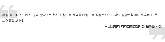 수상결과에 자만하지 않고 끊임없는 혁신과 창의적 사고를 바탕으로 삼성전자의 디자인 경쟁력을 높이기 위해 더욱 노력하겠습니다. 삼성전자 디자인 경영센터장 윤부근 사장
