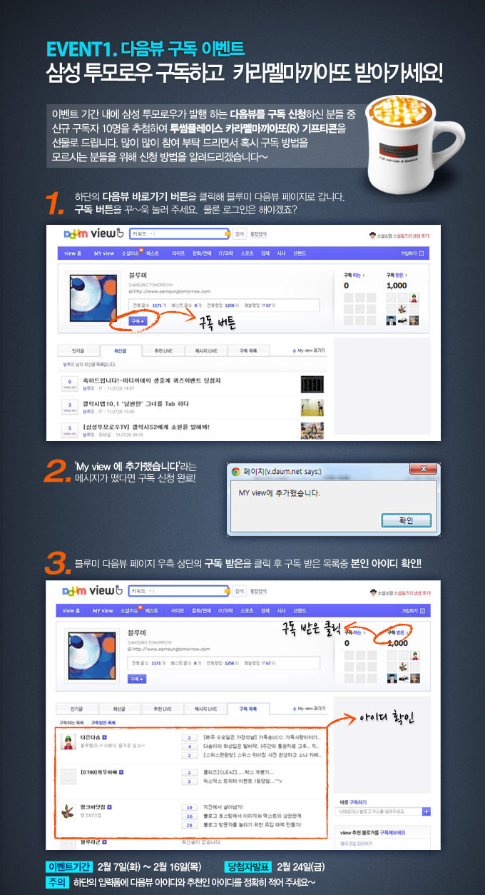 EVENT1. 다음뷰 구독 이벤트 삼성 투모로우 구독하고 카라멜 마끼아또 받아가세요! 이벤트기간 내에 삼성 투모로우가 발행하는 다음뷰를 구독신청하신 분들 중 신규 구독자 10명을 추첨하여 투썸플레이스 카라멜마끼아도 R 기프티콘을 선물로 드립니다 많이 많이 참여 부탁 드리면서 혹시 구독방법을 모르시는 분들을 위해 신청방법을 알려드리겠습니다~, 1 하단의 다음뷰 바로가기 버튼을 클릭해 블루미 다음뷰 페이지로 갑니다. 구독 버튼을 꾸욱 눌러 주세요 물론 로그인은 해야겠죠?, 2 MY VIEW에 추가했습니다 라는 메시지가 떴다면 구독 신청 완료, 3 블루미 다음뷰 페이지 우측 상단의 구독 받은을 클릭 후 구독 받은 목록 중 본인 아이디 확인!, 