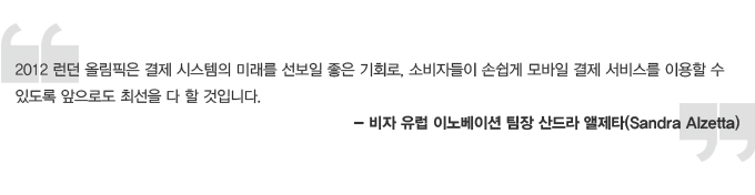 2012 런던 올림픽은 결제 시스템의 미래를 선보일 좋은 기회로, 소비자들이 손쉽게 모바일 결제 서비스를 이용할 수 있도록 앞으로 최선을 다 할 것입니다. 비자 유럽 이노베이션 팀장 산드라 앨제타