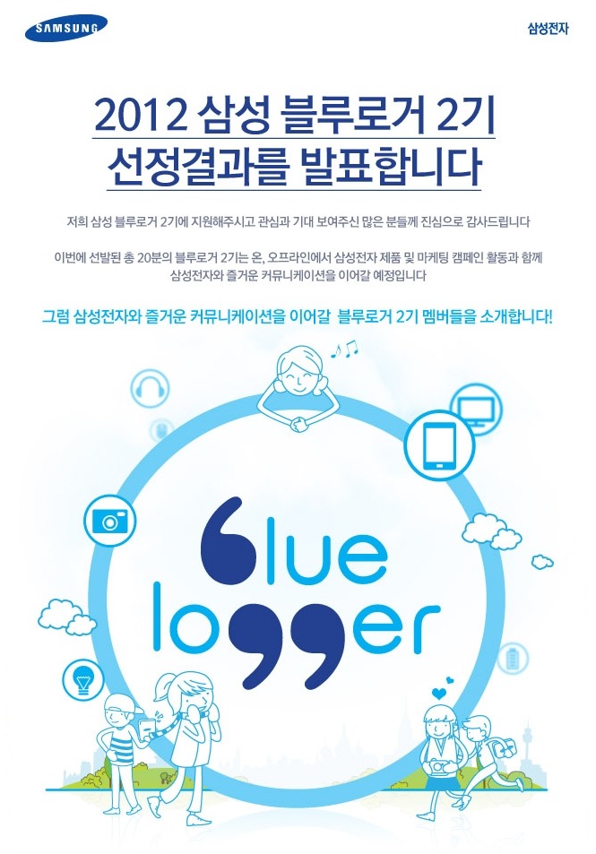 2012 삼성 블루로거 2기 선정결과를 발표합니다. 저희 삼성 블루로거 2기에 지원해주시고 관심과 기대 보여주신 많은 분들께 진심으로 감사드립니다 이번에 선발된 총 20분의 블루로거 2기는 온, 오프라인에서 삼성전자 제품 및 마케팅 캠페인 활동과 함께 삼성전자와 즐거운 커뮤니케이션을 이어갈 예정입니다. 그럼 삼성전자와 즐거운 커뮤니케이션을 이어갈 블루로거 2기 멤버들을 소개합니다!