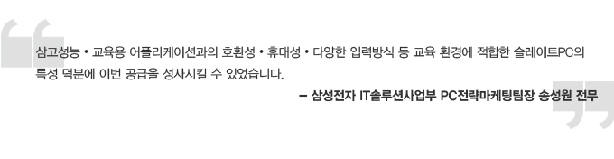 삼고성능, 교육용 어플리케이션과의 호환성 휴대성 다양한 입력방식 등 교육환경에 적합한 스레이트 PC의 특성 덕분에 이번 공급을 성사시킬 수 있었습니다. 삼성전자 IT 솔루션 사업부 PC전략 마케팅 팀장 송성원 전무