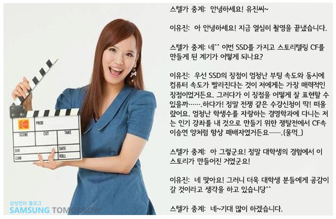 스텔가 중계 : 안녕하세요 유진씨 이유진 아안녕하세요 지금 열심히 촬영을 끝냈습니다 스텔가 중계 네^^이번 SSD를 가지고 스토리텔링CF를 만들게된 계기가 어떻게 되나요? 이유진 우선 SSD의 장점이 엄청난 부팅 속도와 동시에 컴퓨터 속도가 빨라진다는 것이 저에게는 가장 매력적인 장점이었거든요 그러다가 이 장점을 어떻게 잘 표현할 수 있을까 하다가 정말 전쟁 같은 수강신청이 딱 떠올랐어요 엄청난 학생수를 자랑하는 경영학과에 다니는 저는 인기 강좌를 내 것으로 만들기 위한 쟁탈전에서 CF속 이승연양처럼 항상 패배자였거든요 울먹 스텔가중계 아 그렇군요 정말 대학생의 경험에서 이 스토리가 만들어진 거였군요 이유진 네 맞아요 그러니 더욱 대학생 분들에게 공감이 갈 것이라고 생각을 하고 있습니당 스텔가 중계 네 기대 많이 하겠습니다.