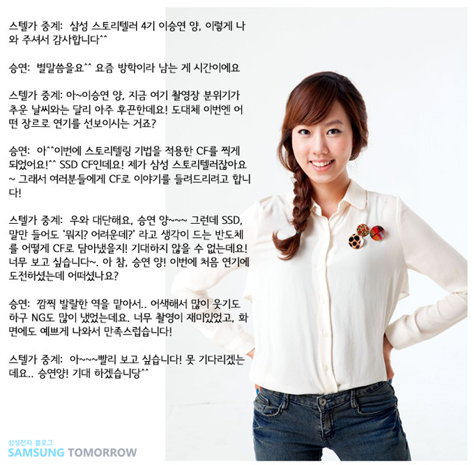 스텔가 중계: 삼성 스토리텔러 4기 이승연양 이렇게 나와주셔서 감사합니다^^, 승연: 별말씀을요^^ 요즘 방학이라 남는게 시간이에요, 스텔가 중계: 아~ 이승연양, 지금 여기 촬영장 분위기가 추운 날씨와는 달리 아주 후끈한데요! 도대체 이번엔 어떤 장르로 연기를 선보이시는 거죠? , 승연 : 아^^이번에 스토리텔링 기법을 적용한 CF를 찍게 되었어요!^^ SSD CF인데요 제가 삼성 스토리텔러잖아요 그래서 여러분들에게 CF로 이야기를 들려드리려고 합니다 스텔가중계: 우와 대단해요 승연양 그런데 SSD 말만 들어도 뭐지?어려운데?라는 생각이 드는 반도체를 어떻게 CF로 담아냈을지 기대하지 않을 수 없는데요 너무 보고 싶습니다 아참 승연양 이번에 처음 연기에 도전하셨는데 어떠셨나요? 승연 : 깜찍 발랄한 역을 맡아서..어색해서 많이 웃기도 하구 NG도 많이 냈었는데요 너무 촬영이 재미있엇고 화면에도 예쁘게 나와서 만족스럽습니다 스텔가중계" 아 빨리 보고싶습니다 못 기다리겠는데요 승연양 기대하겠습니당