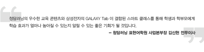 청담러닝의 우수한 교육 콘텐츠와 삼성전자의 갤럭시 탭이 결합된 스마트 클래스를 통해 학생과 학부모에게 학습효과가 얼마나 높아 질 수 있는 지 알릴 수 있는 좋은 기회가 될 것입니다. 청담러닝 표현어학원 사업본부장 김신현 전무이사