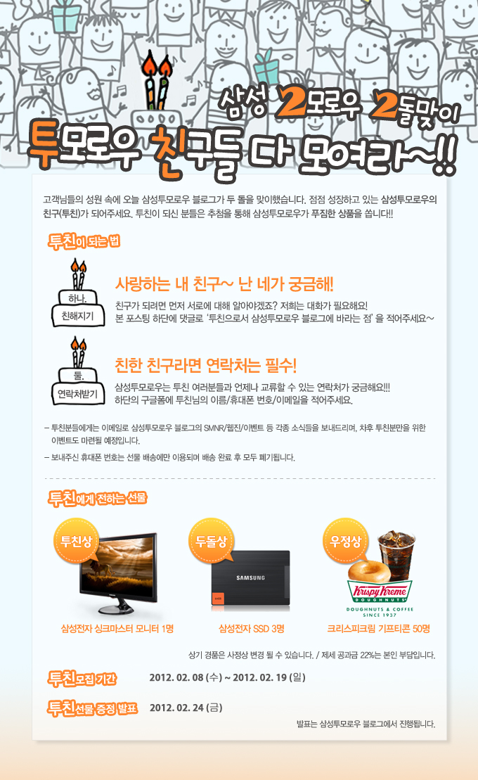 삼성2모로우 2돌 맞이 투모로우 친구들 다 모여라~!! 고객님들의 성원 속에 오늘 삼성투모로우 블로그가 두 돌을 맞이했습니다. 점점 성장하고 있는 삼성투모로우의 친구가 되어주세요 투친이 되신 분들은 추첨을 통해 삼성투모로우가 푸짐한 상품을 쏩니다!! 투친이 되는법 사랑하는 내친구~ 난 네가 궁금해 친구가 되려면 먼저 서로에 대해 알아야 겠죠? 저희는 대화가 필요해요! 본 포스팅 하단에 댓글로 투친으로서 삼성투모로우 블로그에 바라는 점을 적어주세요 둘 연락처받기 친한 친구라면 연락서는 필수! 삼성투모로우는 투친 여러분들과 언제나 교류할 수 있는 연락처가 궁금해요!!! 하단의 구글폼에 투친님의 이름/ 휴대폰 번호/이메일을 적어주세요.