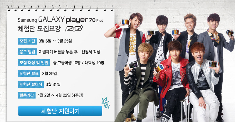삼성 갤럭시 플레이어 70 플러스 체험단 모집 요강 모집기간 3월 6일 ~ 3월 25일 응모방법 지원하기 버튼을 누른 후 신청서 작성 모집대상 및 인원 중고등학생 10명 대학생 10명, 체험단 발표 3월 29일 체험단 발대식 3월 31일 활동기간 4월 2일 ~ 4월 22일 4주간. 체험단 지원하기. 체험단 혜택 체험단 홀동 완료시 전원에게 제품 무상증정 주차별 우수 활동자 중고등학생 일반인 각 1명 3만원 문화상품권 베스트 체험단 중고등학생 /일반인 각 1명 아웃백 10만원 상품권