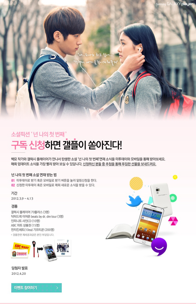 소셜픽션 넌 나의 첫 번째, 구독신청하면 갤플이 쏟아진다! 백표 작가와 갤럭시 플레이어가 만나서 탄생한 소설 넌 나의 첫 번빼 여재 소식을 미투데이와 모바일을 통해 받아보세요. 매회 업데이트 소식을 가장 빨리 받아보실 수 있답니다. 신청하신 분들 중 추첨을 통해 푸짐한 선물을 보내드려요. 넌 나의 첫 번째 소설 연재 받는 법 01 미투데이로 받기 혹은 모바일로 받기 버튼을 눌러 알림신청을 한다. 신청한 미투데이 혹은 모바일로 매회 새로운 소식을 받을 수 있다. 기간 2012.03.09~04.13 경품 갤럭시 플레이어 70플러스 닥터드레 이어폰, 인피니트 사인CD, ABC 마트 상품권, 먼치킨 세트 기프티콘