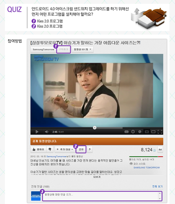 퀴즈 안드로이드 4.0 아이스크림 샌드위치 업그레이드를 하기 위해선 먼저 어떤 프로그램을 설치해야 할까요? 1 KIES 2.0프로그램 2. KISS 2.0 프로그램 참여방법 삼성투모로우 TV 이승기가 말하는 가장 아름다운 사이즈는?1 1구독하기 보라박스 2공유 보라박스 3 동영상에 대한 댓글 달기 보라박스 