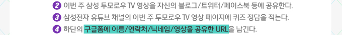 2 이번주 삼성 투모로우 TV 영상을 자신의 블로그/트위터 /페이스북 등에 공유한다. 3. 삼성전자 유튜브 채널의 이번 주 투모로우 TV영상 페이지에 퀴즈 정답을 저근다. 4. 하단의 구글폼에 이름/연락처/닉네임/영상을 공유한 URL을 남긴다.