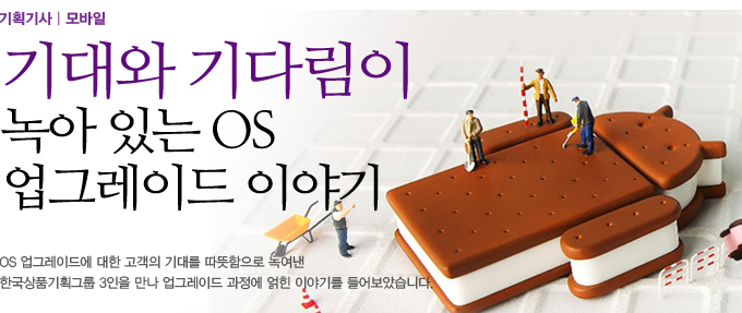 기획기사/ 모바일 기대와 기다림이 녹아 있는 OS 업그레이드 이야기 , OS 업그레이드에 대한 고객의 기대를 따뜻함으로 녹여낸 한국상품기획그룹 3인을 만나 업그레이드 과정에 얽힌 이야기를 들어보았습니다.