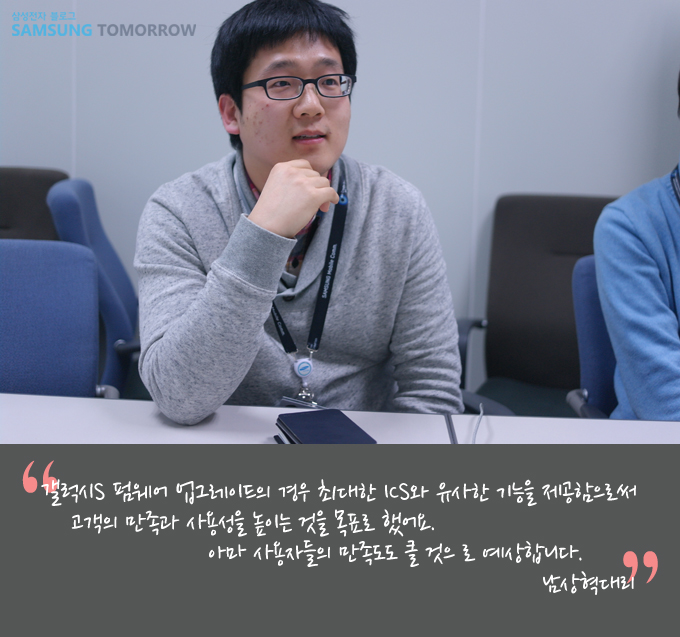 갤럭시S 펌웨어 업그레이드의 경우 최대한 ICS 와 유사한 기능을 제공함으로써 고객의 만족과 사용성을 높이는 것을 목표로 했어요. 아마 사용자들의 만족도도 클 것으로 예상합니다 남상혁 대리