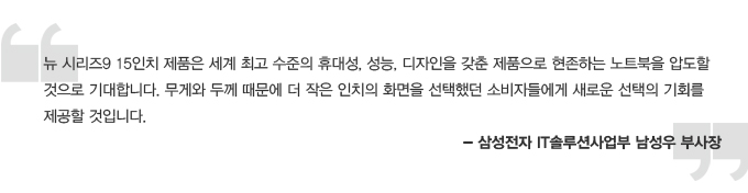 뉴 시리즈9 15인치 제품은 세계최고 수준의 휴대성, 성능, 디자인을 갖춘 제품으로 현존하는 노트북을 압도 할 것으로 기대 합니다. 무게와 두께 떄문에 더 작은 인치의 화면을 선택했던 소비자들에게 새로운 선택의 기회를 제공할 것입니다. 삼성전자 IT솔루션사업부 남성우 부사장