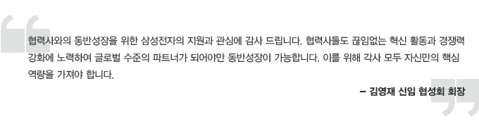 혐력사와 동반성장을 위한 삼성전자의 지원과 관심에 감사드립니다. 협력사들도 끊임없는 혁신활동과 경쟁력 강화에 노력하여 글로벌 수준의 파트너가 되어야만 동반성장이 가능합니다. 이를 위해 각사 모두 자신만의 핵심 역량을 가져야 합니다. 김영재 신임 협성회 회장