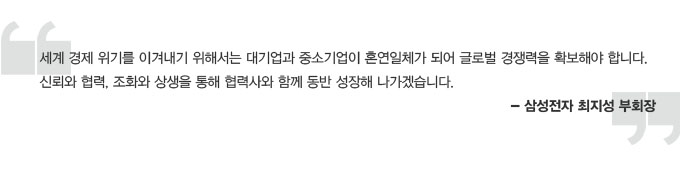세계 경제위기를 이겨내기 위해서는 대기업과 중소기업이 혼연일체가 되어 글로벌 경쟁력을 확보해야 합니다. 신뢰와 협력, 조화오 상생을 통해 협력사와 함꼐 동반 성장해 나가겠습니다. 삼성전자 최지성 부회장