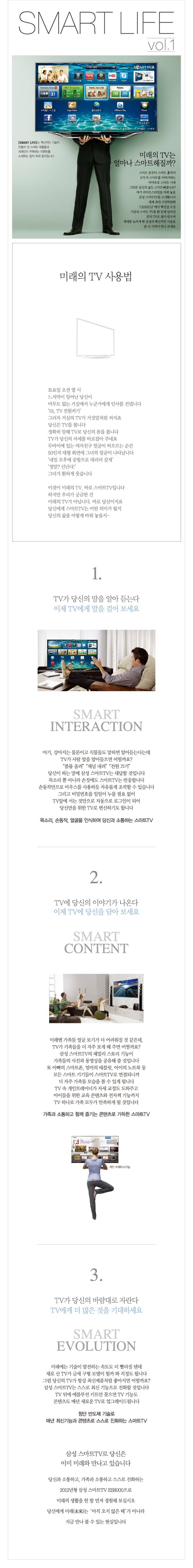 SMART LIFE VOL.1 미래의 TV는 얼마나 스마트해질까? 스마트 폰부터 스마트 홈까지 모두가 스마트를 이야기하는 바야흐로 스마트 시대 그만큼 당신의 삶도 스마트 해졌나요? 여기 라이프 스타일을 바꿔 놓을 삼성 스마트 TV를 소개합니다. 세계 최대 가전박람회 CES2012 에서 혁신상 수상 기존의 스마트TV를 한 단계 넘어선 꿈의 TV로 평가 받으며 세계를 놀라게 한 삼성의 혁신적인 기술을 좀 더 가까이 만나 보세요., 미래의 TV사용법 토요일 오전 열시 느즈막이 일어난 당신이 아무도 없는 거실에서 누군가에게 인사를 겁넵니다 HI TV 전원켜기 그러자 거실의 TV가 거짓말 처럼 켜지죠 당신은TV를 봅니다 정확히 말해 TV로 당신의 몸을 봅니다 TV가 당신의 자세를 바로잡아 주네요 두바이에 있는 여자친구 얼굴이 떠오르는 순간 50인치 대형 화면에 그녀의 얼굴이 나타납니다. 내일 오후에 공항으로 데리러 갈게 정말? 신난다 그녀가 환하게 웃습니다 이것이 미래의 TV 바로 스마트 TV입니다 하지만 우리가 궁금한 건 미래의 TV가 아닙니다. 바로 당신이지요 당신에게 스마트 TV는 어떤 의미가 될지 당신의 삶을 어덯게 바꿔 놓을지-, TV가 당신의 말을 알아 듣는다  이제 TV에게 말을 걸어 보세요 스마트 인터랙션 아기, 강아지는 물론이고 식물들도 말하면 알아듣는다는데 TV가 사람 말을 알아들으면 어떨까요? 볼륨올려 채널 내려 전원끄기 당신이 하는 말에 삼성 스마트 TV는 대답할 것입니다 목소리 뿐 아니라 손짓에도 스마트 TV는 반응합니다 손동작만으로 마우스를 사용하듯 자유롭게 조작할 수 있습니다 그리고 비밀번호를 일일이 누를 필요없이 TV앞에 서는 것만으로 자동으로 로그인이 되어 당신만을 위한 TV로 변신하기도 합니다 목소리, 손동작, 얼굴을 인식하여 당신과 소통하는 스마트 TV 2, TV에 당신의 이야기가 나온다 이제 TV에 당신을 담아 보세요 스마트 콘텐트 미래엔 가족들 얼굴 보기가 더 어려워질 것 같은데 TV가 가족들을 더 자주 보게 해주면 어떨까요? 삼성 스마트 TV의 패밀리 스토리 기능이 가족들의 사진과 동영상을 공유해 줄 것입니다. 또 아빠의 스마트폰 엄마의 태블릿 아이의 노트북 등 모든 스마트 기기들이 스ㅏ트 TV로 연결되니까 더 자주 가족들 모습을 볼 수 있게 됩니다 TV속 개인트레이너가 자세 교정도 도와주고 아이들을 위한 교육 콘텐츠와 전자책 기능까지 TV 하나로 가족 모두가 만족하게 될 것입니다 가족과 소통하고 함께 즐기는 콘텐츠로 가득한 스마트 TV , 3. TV가 당신의 바람대로 자란다 TV에게 더 많은 것을 기대하세요 스마트 에볼루션 미래에는 기술이 발전하는 속도도 더 빨라질 텐데 새로산 TV가 금세 구형 모델이 될까 봐 걱정도 됩니다 그럼 당신의 TV가 항상 최신제품처럼 좋아지면 어떨까요? 삼성스마트 TV는 스스로 최신 기능으로 진화할 것입니다 TV뒤에 에볼루션 키트만 꽂으면 TV기능도 콘텐츠도 매년 새로운 TV로 업그레이드 됩니다 첨단 반도체 기술로 매년 최신기능과 콘텐츠로 스스로 진화하는 스마트 TV 삼성 스마트 TV로 당신은 이미 미래와 만나고 있습니다 당신과 소통하고 가족과 소통하고 스스로 진화하는 2012년형 삼성 스마트 TV ES8000으로 미래의 생활을 한 발 먼저 경험해 보십시오 당신에게 미래는 아직 오지 않은 때가 아니라 지금 만나 볼 수 있는 현실입니다.