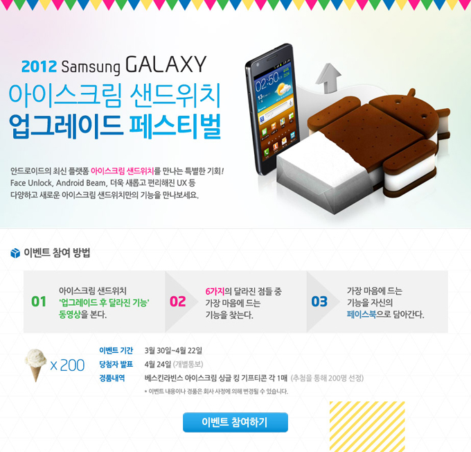 2012 samsung galaxy 아이스크림 샌드위치 업그레이드 페스티벌 안드로이드 최신 플랫폼 아이스크림 샌드위치를 만나는 특별한 기회! face unlock, android bwam, 더욱 새롭고 편리해진 ux등 다양하고 새로운 아이스크림 샌드위치만의 기능을 만나보세요., 이벤트 참여방법 1아이스크림 샌드위치 업그레이드 후 달라진 기능 동영상을 본다 2 6가지의 달라진 점들 중 가장 마음에 드는 기능을 찾는다. 3 가장 마음에 드는 기능을 자신의 페이스북으로 담아간다 이벤트 참여하기