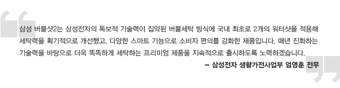 삼성 버블샷2는 삼성전자의 독보적 기술력이 집약된 버블세탁 방식에 국내 최초로 2개의 워터샷을 적용해 세탁력을 획기적으로 개선했고, 다양한 스마트 기능으로 소비자의 편의를 강화한 제품입니다. 매년 진화하는 기술력을 바탕으로 더욱 똑똑하게 세탁하는 프리미엄 제품을 지속적으로 출시하도록 노력하겠습니다. 삼성전자 생활가전 사업부 엄영훈 전무