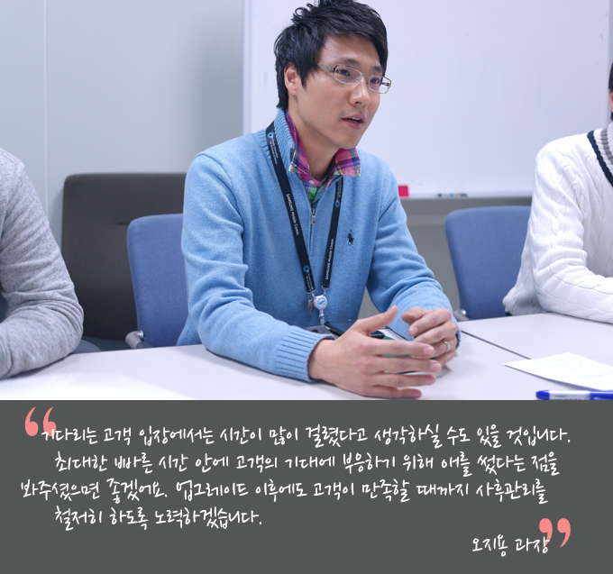 기다리는 고객 입장에서는 시간이 많이 걸렸다고 생각하실 수도 있을 것입니다 최대한 빠른 시간안에 고객의 기대에 부응하기 위해 애를 썼다는 점을 봐주셨으면 좋겠어요 업그레이드 이후에도 고객이 만족할 때까지 사후관리를 철저히 하도록 노력하겠습니다. 오지용과장