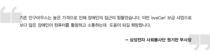 기존 안구마우스는 높은 가격으로 인해 장애인의 접근이 힘들었습니다. 이번 eyecan 보급 사업으로 보다 많은 장애인이 컴퓨터를 활용하고 소통하는데 도움이 되길 희망합니다. 삼성전자 사회봉사단 원기찬 부사장