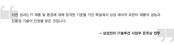 이번 성과는 IT 제품 및 환경에 대해 엄격한 기준을 가진 독일에서 삼성 레이저 프린터 제품의 성능과 친환경 기술이 인정을 받은 것입니다. 삼성전자 IT 솔루션 사업부 은주상 전무