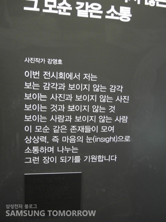 그 모순 같은 소통, 사진작가 강영호 이번 전시회에서 저는 보는 감각과 보이지 않는 감각 보이는 사진과 보이지 않는 사진 보이는 것과 보이지 않는 것 보이는 사람과 보이지 않는 사람 이 모순 같은 존재들이 모여 상상력, 즉 마음의 눈으로 소통하며 나누는 그런 장이 되기를 기원합니다.