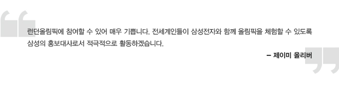 런던 올림픽에 참여할 수 있어서 매우 기쁩니다. 전세계인들이 삼성전자와 함께 올림픽을 체험할 수 있도록 삼성의 홍보대사로서 적극적으로 활동하겠습니다. 제이미 올리버