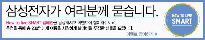삼성전자가 여러분꼐 묻습니다. How to live SMART 캠페인을 감상하시고 이벤트에 참여해주세요. 추첨을 통해 총 230명에게 여름을 시원하게 날려버릴 푸짐한 선물을 드립니다.