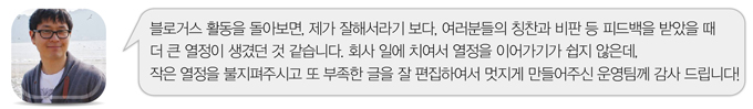 블로거스 활동을 돌아보면, 제가 잘해서라기 보다, 여러분들의 칭찬고 비판 등 피드백을 받았을 때 더 큰 열정이 생겼던 것 같습니다. 회사 일에 치여서 열정을 이어가기가 쉽지 않을데, 작은 열정을 불지펴 주시고 또 부족한 글을 잘 편집하여서 멋지게 만들어 주신 운영팀꼐 감사드립니다!