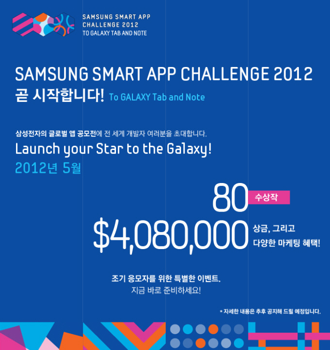 Samsung smart app challenge 2012 곧 시작합니다! To Galaxy Tab and Note. 삼성전자의 글로벌 앱 공모전에 전 세계 개발자 여러분을 초대합니다. Launch your Star to the Galxy! 2012년 5월 80수상작 $4080000상금 그리고 다양한 마케팅 혜택! 조기 응모자를 위한 특별한 이벤트, 지금 바로 준비하세요!