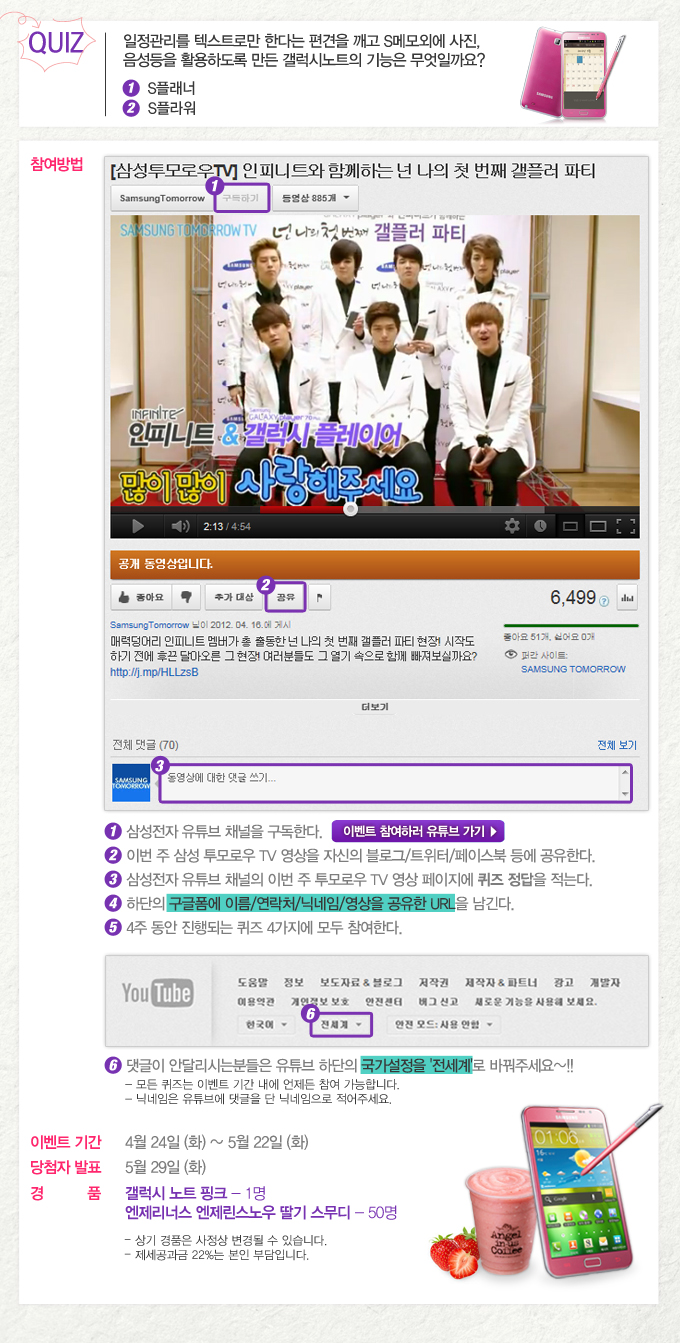 퀴즈 일정관리를 텍스트로만 한다는 편견을 깨고 s메모외에 사진, 음성등을 활용하도록 만든 갤럭시노트의 기능은 무엇일까요? 1 s플래너 2 s플라워, [삼성투모로우tv] 인피니트와 함께하는 넌 나의 첫 번째 갤플러 파티, 인피니트& 갤럭시 플레이어 많이 많이 사랑해주세요, 1 삼성전자 유튜브 채널을 구독한다 이벤트 참여하러 유튜브가기 2 이번주 삼성 투모로우 tv영상을 자신의 블로그/트위터/ 페이스북 등에 공유한다 3 삼성전자 유튜브 채널의 이번 주 투모로우 tv 영상 페이지에 퀴즈 정답을 적는다. 4 하단의 구글폼에 이름/연락처/닉네임/영사을 공유한 url을 남긴다. 5 4주 동안 진행되는 퀴즈 4가지에 모두 참여한다.