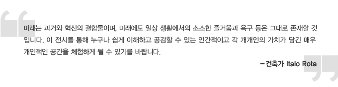 미래는 과거와 혁신의 결합물이며, 미래에도 일상 생활에서의 소소한 즐거움과 욕구 등은 그대로 존재 할 것 입니다. 이 전시를 통해 누구나 쉽게 이해하고 공감할 수 있는 인간적이고 각 개객인의 가치가 담긴 매우 개인적인 공간을 체험하게 될 수 있기를 바랍니다. 건출가 Italo Rota